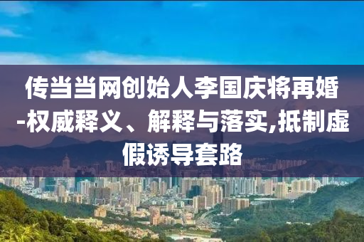 傳當當網創(chuàng)始人李國慶將再婚-權威釋義、解釋與落實,抵制虛假誘導套路