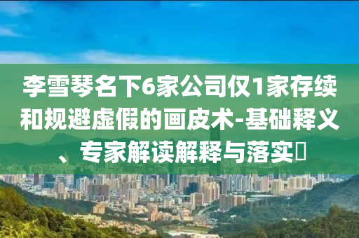李雪琴名下6家公司僅1家存續(xù)和規(guī)避虛假的畫皮術-基礎釋義、專家解讀解釋與落實?