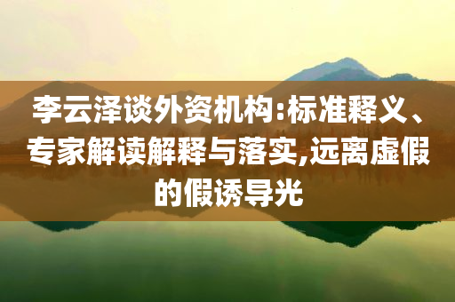 李云澤談外資機(jī)構(gòu):標(biāo)準(zhǔn)釋義、專家解讀解釋與落實(shí),遠(yuǎn)離虛假的假誘導(dǎo)光