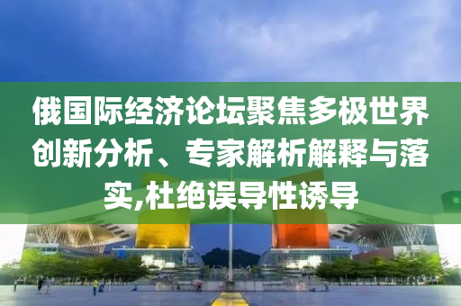 俄國際經濟論壇聚焦多極世界創(chuàng)新分析、專家解析解釋與落實,杜絕誤導性誘導