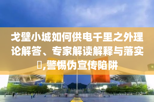 戈壁小城如何供電千里之外理論解答、專(zhuān)家解讀解釋與落實(shí)?,警惕偽宣傳陷阱