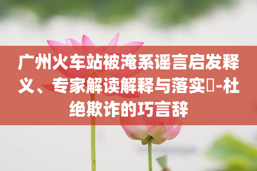 廣州火車(chē)站被淹系謠言啟發(fā)釋義、專(zhuān)家解讀解釋與落實(shí)?-杜絕欺詐的巧言辭