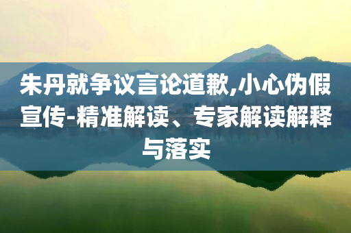 朱丹就爭(zhēng)議言論道歉,小心偽假宣傳-精準(zhǔn)解讀、專(zhuān)家解讀解釋與落實(shí)