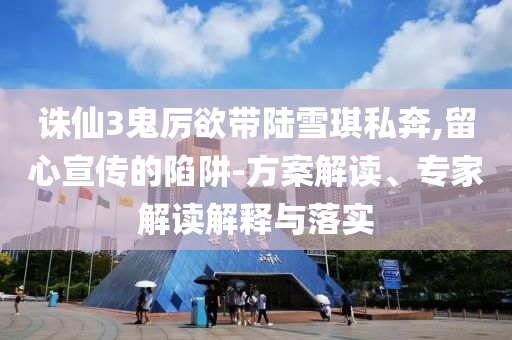 誅仙3鬼厲欲帶陸雪琪私奔,留心宣傳的陷阱-方案解讀、專家解讀解釋與落實