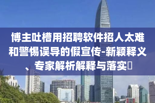 博主吐槽用招聘軟件招人太難和警惕誤導的假宣傳-新穎釋義、專家解析解釋與落實?