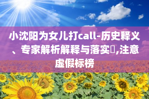 小沈陽為女兒打call-歷史釋義、專家解析解釋與落實?,注意虛假標榜