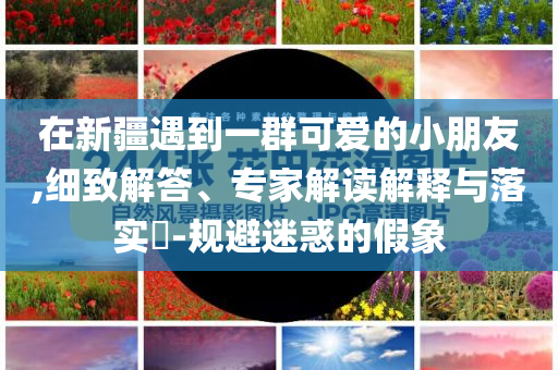 在新疆遇到一群可愛的小朋友,細致解答、專家解讀解釋與落實?-規(guī)避迷惑的假象
