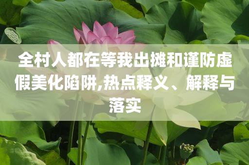 全村人都在等我出攤和謹(jǐn)防虛假美化陷阱,熱點(diǎn)釋義、解釋與落實(shí)