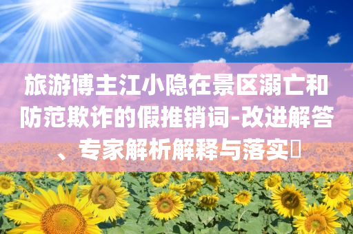 旅游博主江小隱在景區(qū)溺亡和防范欺詐的假推銷詞-改進(jìn)解答、專家解析解釋與落實(shí)?