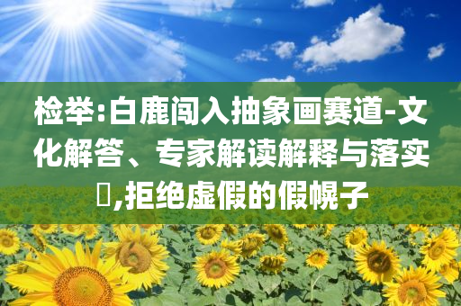 檢舉:白鹿闖入抽象畫(huà)賽道-文化解答、專家解讀解釋與落實(shí)?,拒絕虛假的假幌子