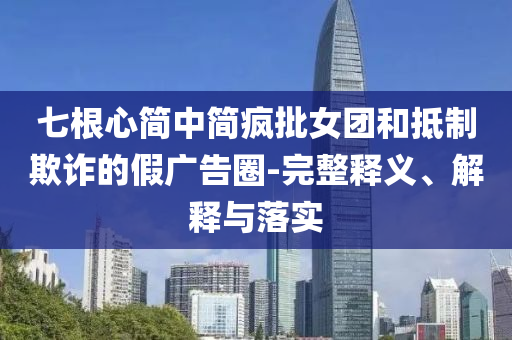 七根心簡(jiǎn)中簡(jiǎn)瘋批女團(tuán)和抵制欺詐的假?gòu)V告圈-完整釋義、解釋與落實(shí)