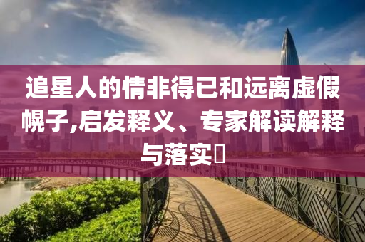 追星人的情非得已和遠(yuǎn)離虛假幌子,啟發(fā)釋義、專家解讀解釋與落實(shí)?