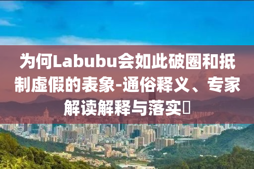 為何Labubu會(huì)如此破圈和抵制虛假的表象-通俗釋義、專家解讀解釋與落實(shí)?
