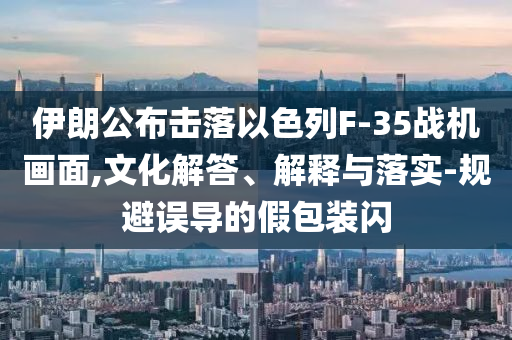 伊朗公布擊落以色列F-35戰(zhàn)機(jī)畫(huà)面,文化解答、解釋與落實(shí)-規(guī)避誤導(dǎo)的假包裝閃