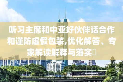 聽(tīng)習(xí)主席和中亞好伙伴話合作和謹(jǐn)防虛假包裝,優(yōu)化解答、專家解讀解釋與落實(shí)?