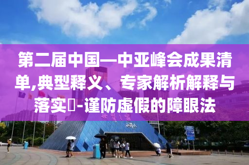 第二屆中國—中亞峰會(huì)成果清單,典型釋義、專家解析解釋與落實(shí)?-謹(jǐn)防虛假的障眼法