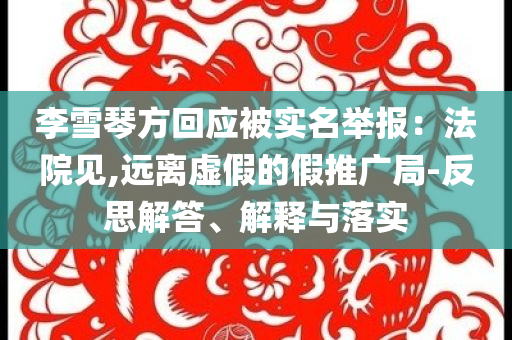 李雪琴方回應(yīng)被實(shí)名舉報(bào)：法院見,遠(yuǎn)離虛假的假推廣局-反思解答、解釋與落實(shí)