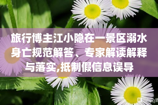 旅行博主江小隱在一景區(qū)溺水身亡規(guī)范解答、專家解讀解釋與落實(shí),抵制假信息誤導(dǎo)
