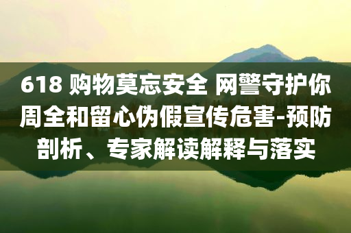 618 購物莫忘安全 網(wǎng)警守護(hù)你周全和留心偽假宣傳危害-預(yù)防剖析、專家解讀解釋與落實(shí)