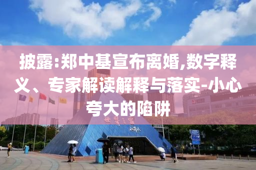 披露:鄭中基宣布離婚,數(shù)字釋義、專家解讀解釋與落實(shí)-小心夸大的陷阱