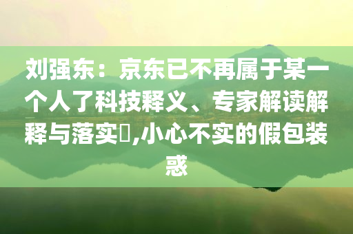 劉強(qiáng)東：京東已不再屬于某一個(gè)人了科技釋義、專家解讀解釋與落實(shí)?,小心不實(shí)的假包裝惑