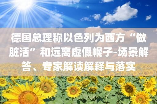 德國總理稱以色列為西方“做臟活”和遠(yuǎn)離虛假幌子-場景解答、專家解讀解釋與落實