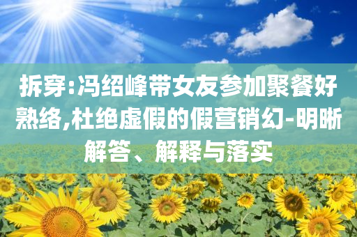 拆穿:馮紹峰帶女友參加聚餐好熟絡(luò),杜絕虛假的假營銷幻-明晰解答、解釋與落實