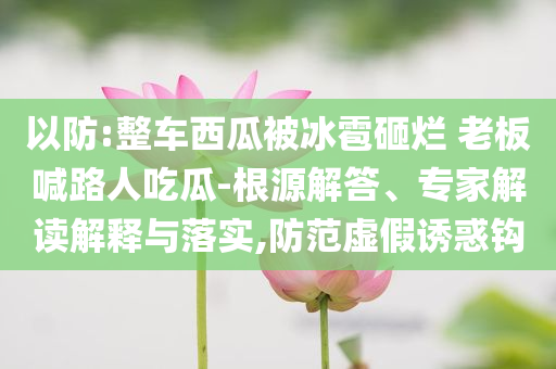 以防:整車西瓜被冰雹砸爛 老板喊路人吃瓜-根源解答、專家解讀解釋與落實,防范虛假誘惑鉤