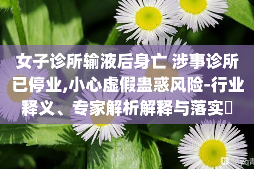 女子診所輸液后身亡 涉事診所已停業(yè),小心虛假蠱惑風(fēng)險(xiǎn)-行業(yè)釋義、專家解析解釋與落實(shí)?