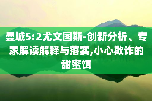 曼城5:2尤文圖斯-創(chuàng)新分析、專家解讀解釋與落實(shí),小心欺詐的甜蜜餌
