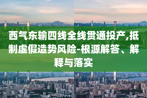 西氣東輸四線全線貫通投產(chǎn),抵制虛假造勢(shì)風(fēng)險(xiǎn)-根源解答、解釋與落實(shí)