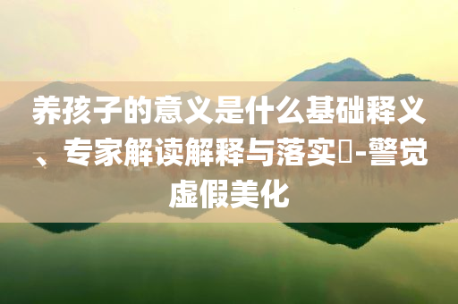 養(yǎng)孩子的意義是什么基礎(chǔ)釋義、專家解讀解釋與落實(shí)?-警覺虛假美化