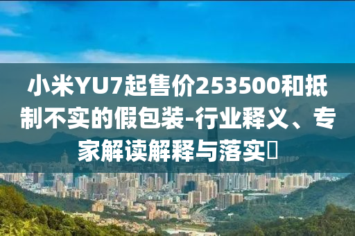 小米YU7起售價253500和抵制不實(shí)的假包裝-行業(yè)釋義、專家解讀解釋與落實(shí)?