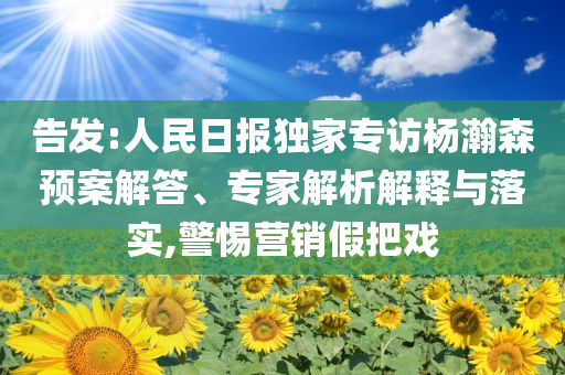 告發(fā):人民日報(bào)獨(dú)家專訪楊瀚森預(yù)案解答、專家解析解釋與落實(shí),警惕營銷假把戲