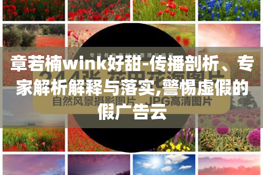 章若楠wink好甜-傳播剖析、專家解析解釋與落實,警惕虛假的假廣告云