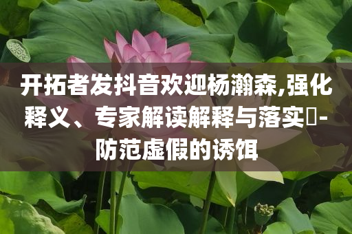 開拓者發(fā)抖音歡迎楊瀚森,強(qiáng)化釋義、專家解讀解釋與落實(shí)?-防范虛假的誘餌