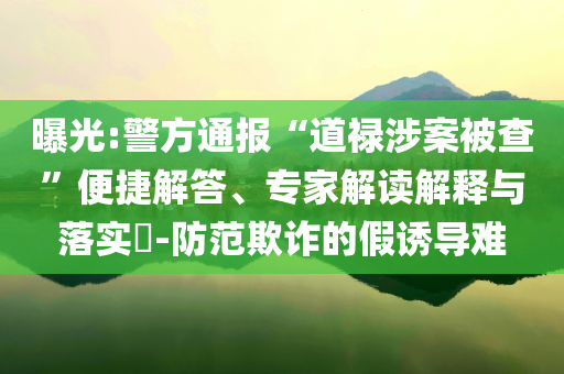 曝光:警方通報(bào)“道祿涉案被查”便捷解答、專家解讀解釋與落實(shí)?-防范欺詐的假誘導(dǎo)難
