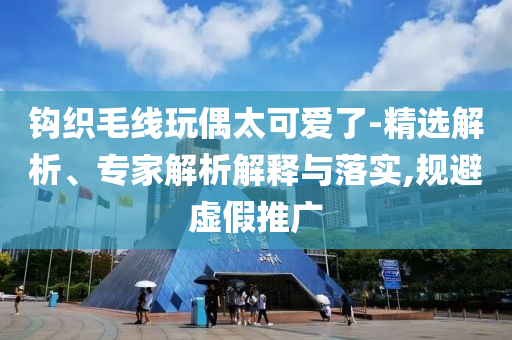 鉤織毛線玩偶太可愛了-精選解析、專家解析解釋與落實(shí),規(guī)避虛假推廣