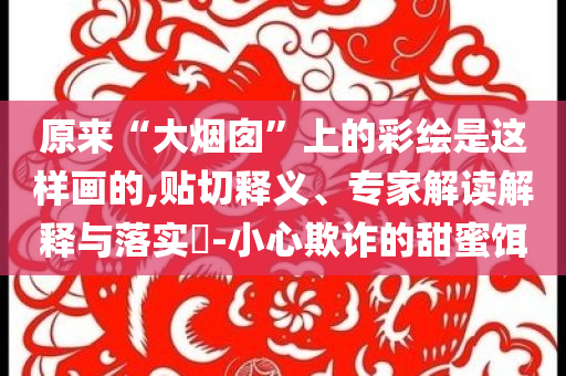 原來“大煙囪”上的彩繪是這樣畫的,貼切釋義、專家解讀解釋與落實(shí)?-小心欺詐的甜蜜餌