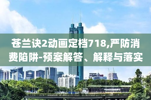 蒼蘭訣2動畫定檔718,嚴防消費陷阱-預案解答、解釋與落實
