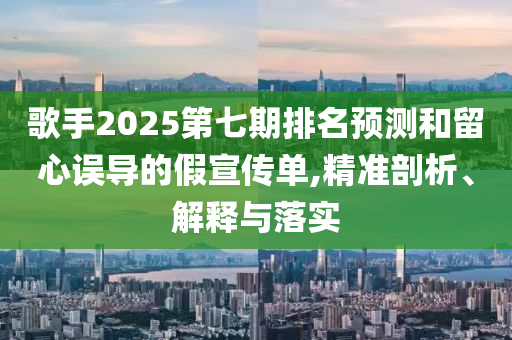 歌手2025第七期排名預測和留心誤導的假宣傳單,精準剖析、解釋與落實