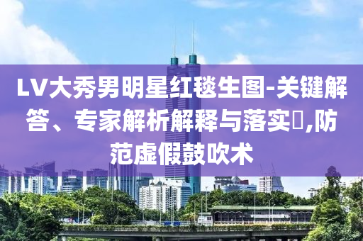 LV大秀男明星紅毯生圖-關(guān)鍵解答、專家解析解釋與落實?,防范虛假鼓吹術(shù)