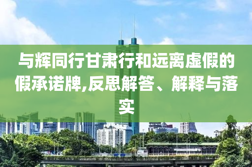 與輝同行甘肅行和遠(yuǎn)離虛假的假承諾牌,反思解答、解釋與落實(shí)