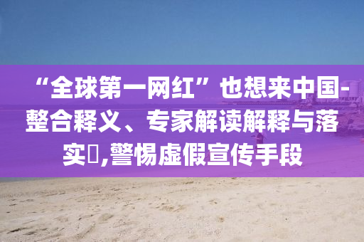 “全球第一網(wǎng)紅”也想來(lái)中國(guó)-整合釋義、專家解讀解釋與落實(shí)?,警惕虛假宣傳手段