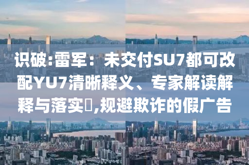 識(shí)破:雷軍：未交付SU7都可改配YU7清晰釋義、專家解讀解釋與落實(shí)?,規(guī)避欺詐的假?gòu)V告