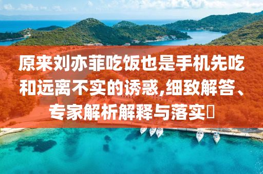 原來劉亦菲吃飯也是手機先吃和遠離不實的誘惑,細致解答、專家解析解釋與落實?