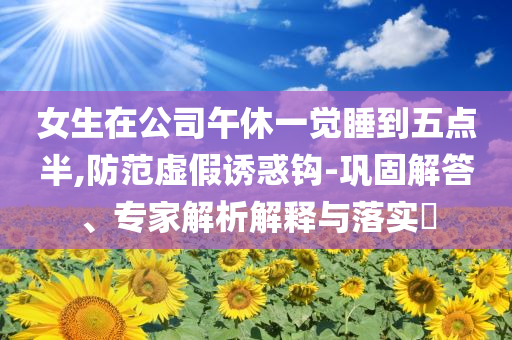 女生在公司午休一覺睡到五點(diǎn)半,防范虛假誘惑鉤-鞏固解答、專家解析解釋與落實(shí)?