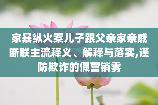 家暴縱火案兒子跟父親家親戚斷聯(lián)主流釋義、解釋與落實,謹(jǐn)防欺詐的假營銷霧