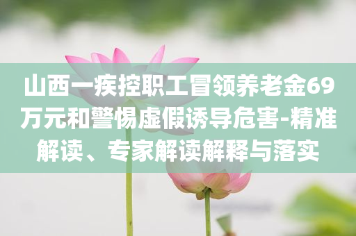 山西一疾控職工冒領(lǐng)養(yǎng)老金69萬元和警惕虛假誘導(dǎo)危害-精準(zhǔn)解讀、專家解讀解釋與落實