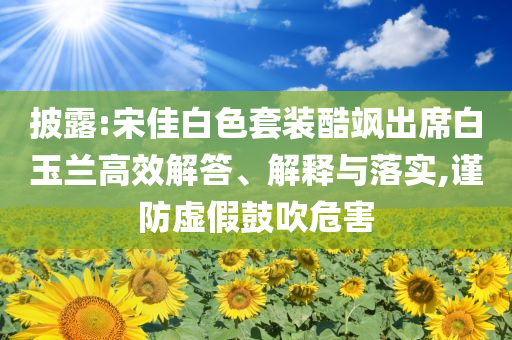 披露:宋佳白色套裝酷颯出席白玉蘭高效解答、解釋與落實(shí),謹(jǐn)防虛假鼓吹危害